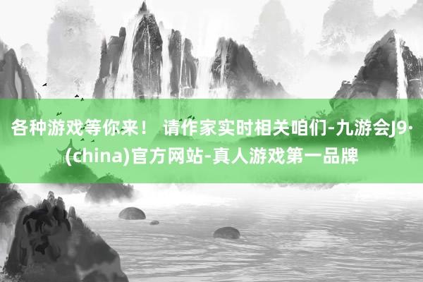 各种游戏等你来！ 请作家实时相关咱们-九游会J9·(china)官方网站-真人游戏第一品牌