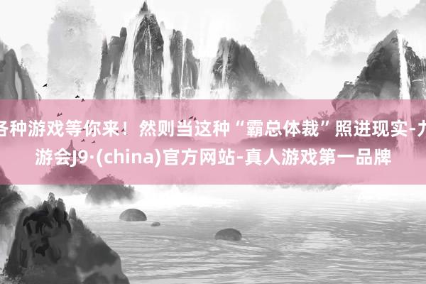 各种游戏等你来！然则当这种“霸总体裁”照进现实-九游会J9·(china)官方网站-真人游戏第一品牌