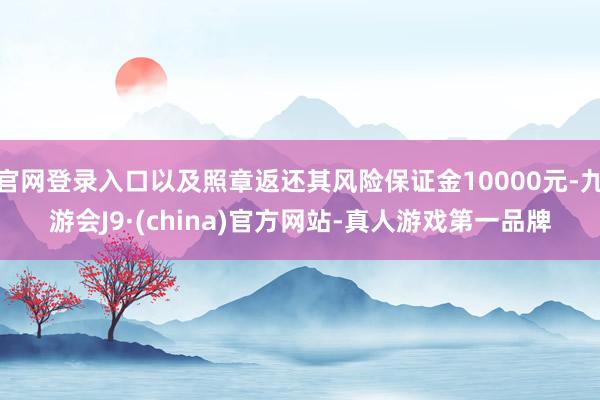 官网登录入口以及照章返还其风险保证金10000元-九游会J9·(china)官方网站-真人游戏第一品牌