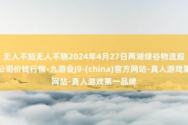 无人不知无人不晓2024年4月27日两湖绿谷物流股份有限公司价钱行情-九游会J9·(china)官方网站-真人游戏第一品牌