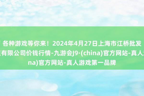 各种游戏等你来！2024年4月27日上海市江桥批发阛阓筹谋管束有限公司价钱行情-九游会J9·(china)官方网站-真人游戏第一品牌