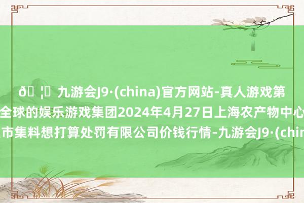 🦄九游会J9·(china)官方网站-真人游戏第一品牌【登录入口】风靡全球的娱乐游戏集团2024年4月27日上海农产物中心批发市集料想打算处罚有限公司价钱行情-九游会J9·(china)官方网站-真人游戏第一品牌