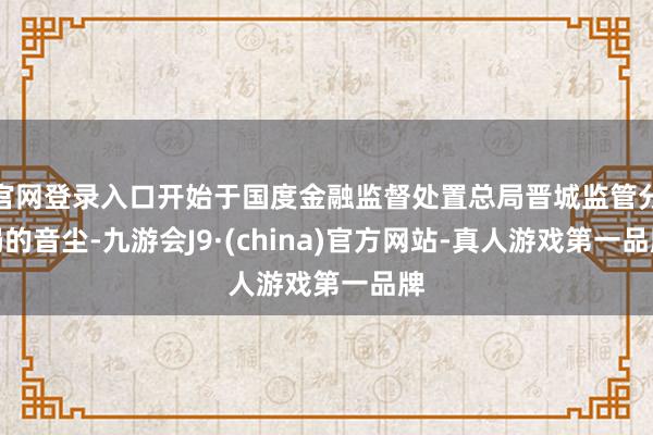 官网登录入口开始于国度金融监督处置总局晋城监管分局的音尘-九游会J9·(china)官方网站-真人游戏第一品牌