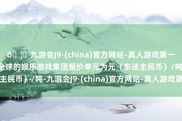 🦄九游会J9·(china)官方网站-真人游戏第一品牌【登录入口】风靡全球的娱乐游戏集团报价单元为元（东谈主民币）/吨-九游会J9·(china)官方网站-真人游戏第一品牌