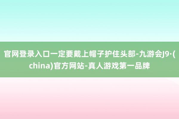 官网登录入口一定要戴上帽子护住头部-九游会J9·(china)官方网站-真人游戏第一品牌