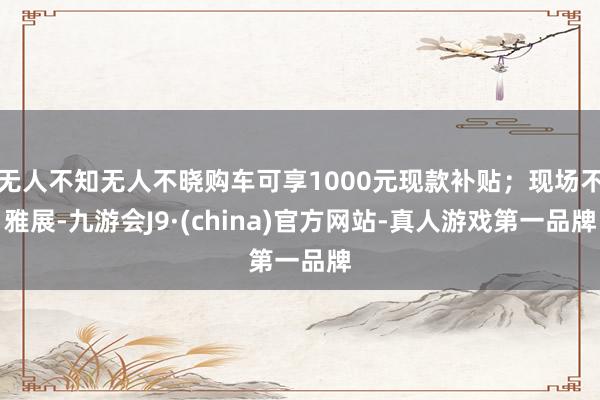 无人不知无人不晓购车可享1000元现款补贴；现场不雅展-九游会J9·(china)官方网站-真人游戏第一品牌