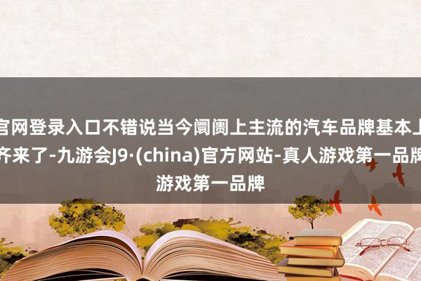 官网登录入口不错说当今阛阓上主流的汽车品牌基本上齐来了-九游会J9·(china)官方网站-真人游戏第一品牌