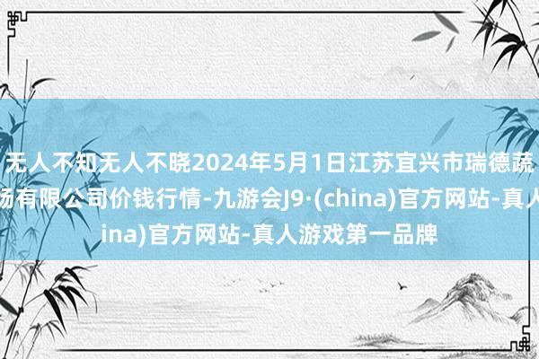 无人不知无人不晓2024年5月1日江苏宜兴市瑞德蔬菜果品批发商场有限公司价钱行情-九游会J9·(china)官方网站-真人游戏第一品牌