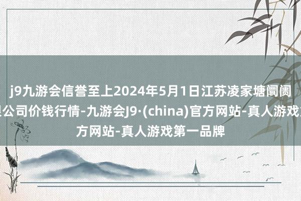 j9九游会信誉至上2024年5月1日江苏凌家塘阛阓发展有限公司价钱行情-九游会J9·(china)官方网站-真人游戏第一品牌