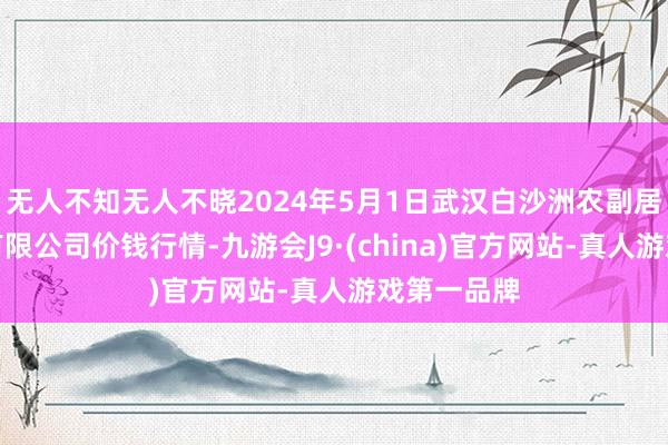 无人不知无人不晓2024年5月1日武汉白沙洲农副居品大市集有限公司价钱行情-九游会J9·(china)官方网站-真人游戏第一品牌