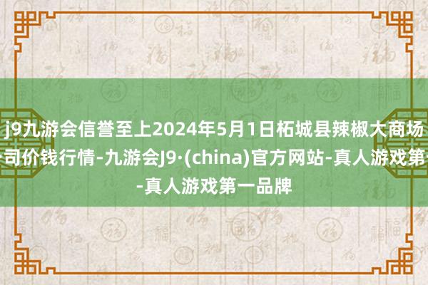 j9九游会信誉至上2024年5月1日柘城县辣椒大商场有限公司价钱行情-九游会J9·(china)官方网站-真人游戏第一品牌