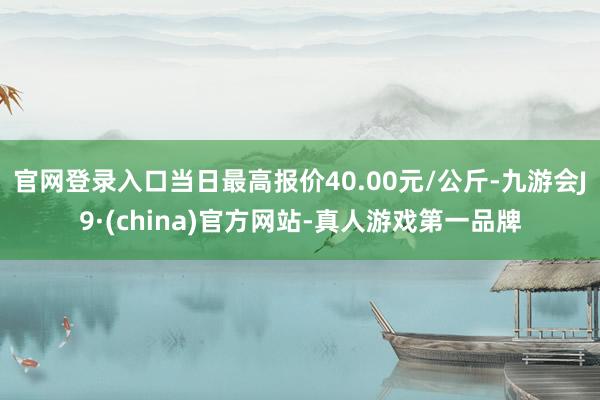 官网登录入口当日最高报价40.00元/公斤-九游会J9·(china)官方网站-真人游戏第一品牌