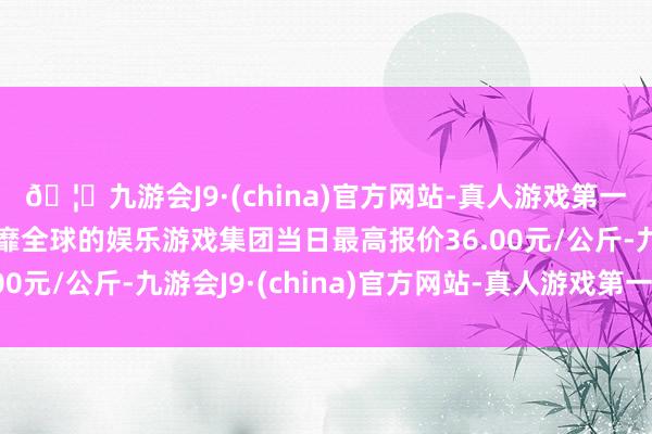 🦄九游会J9·(china)官方网站-真人游戏第一品牌【登录入口】风靡全球的娱乐游戏集团当日最高报价36.00元/公斤-九游会J9·(china)官方网站-真人游戏第一品牌