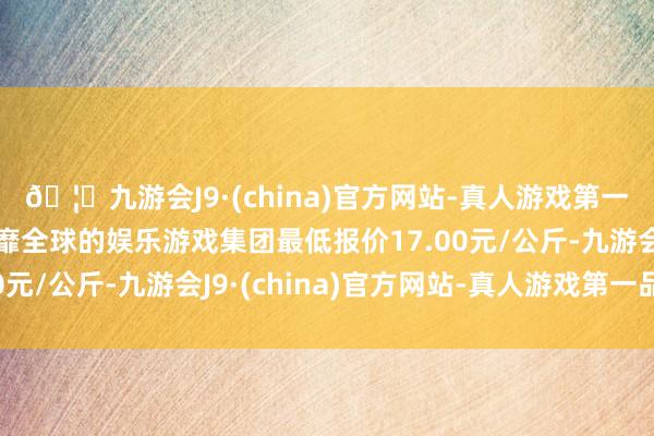 🦄九游会J9·(china)官方网站-真人游戏第一品牌【登录入口】风靡全球的娱乐游戏集团最低报价17.00元/公斤-九游会J9·(china)官方网站-真人游戏第一品牌