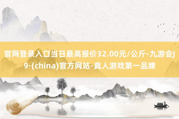 官网登录入口当日最高报价32.00元/公斤-九游会J9·(china)官方网站-真人游戏第一品牌