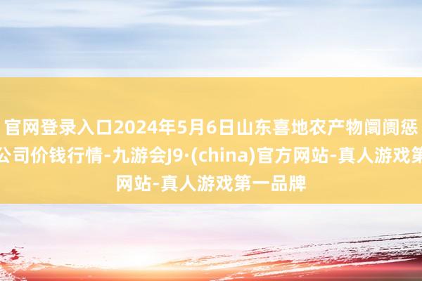 官网登录入口2024年5月6日山东喜地农产物阛阓惩处有限公司价钱行情-九游会J9·(china)官方网站-真人游戏第一品牌