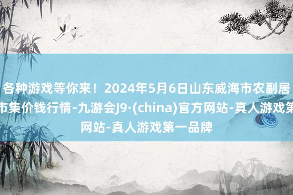 各种游戏等你来！2024年5月6日山东威海市农副居品批发市集价钱行情-九游会J9·(china)官方网站-真人游戏第一品牌