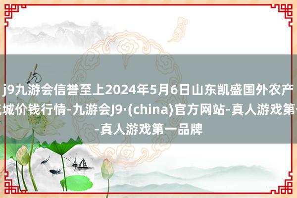 j9九游会信誉至上2024年5月6日山东凯盛国外农产物物流城价钱行情-九游会J9·(china)官方网站-真人游戏第一品牌