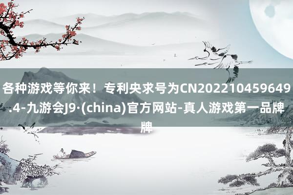 各种游戏等你来！专利央求号为CN202210459649.4-九游会J9·(china)官方网站-真人游戏第一品牌