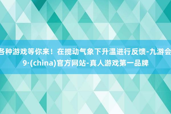 各种游戏等你来！在搅动气象下升温进行反馈-九游会J9·(china)官方网站-真人游戏第一品牌