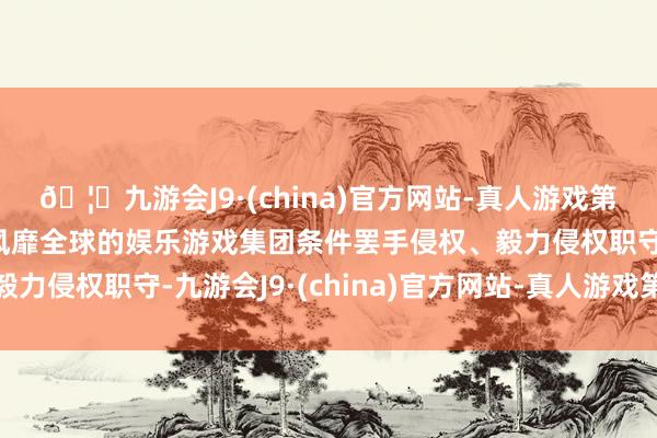 🦄九游会J9·(china)官方网站-真人游戏第一品牌【登录入口】风靡全球的娱乐游戏集团条件罢手侵权、毅力侵权职守-九游会J9·(china)官方网站-真人游戏第一品牌