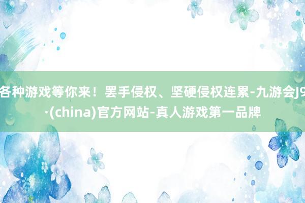 各种游戏等你来！罢手侵权、坚硬侵权连累-九游会J9·(china)官方网站-真人游戏第一品牌