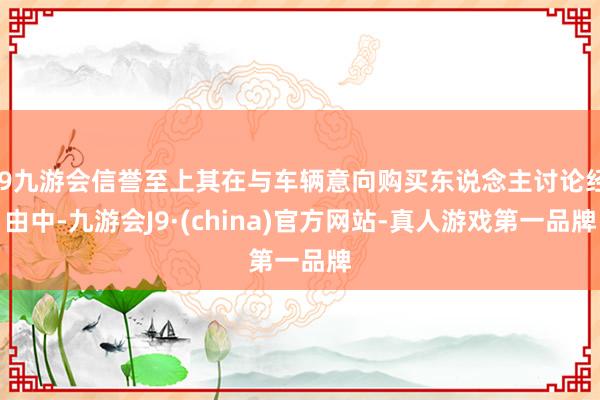 j9九游会信誉至上其在与车辆意向购买东说念主讨论经由中-九游会J9·(china)官方网站-真人游戏第一品牌