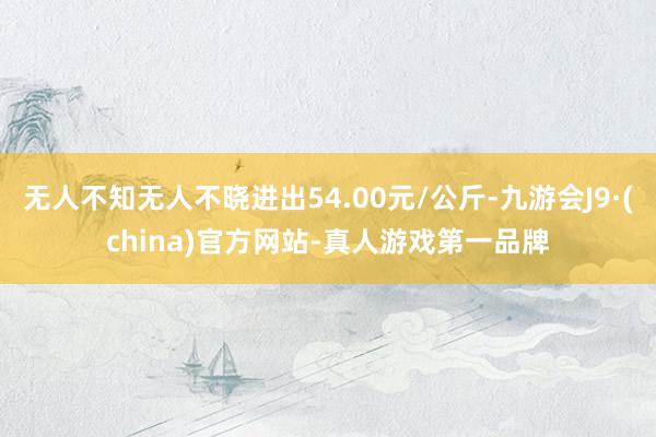 无人不知无人不晓进出54.00元/公斤-九游会J9·(china)官方网站-真人游戏第一品牌