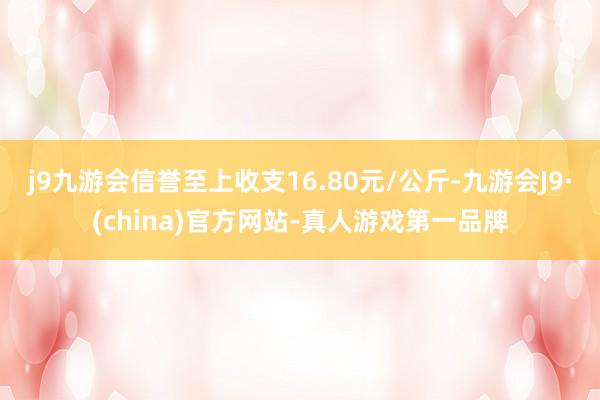 j9九游会信誉至上收支16.80元/公斤-九游会J9·(china)官方网站-真人游戏第一品牌