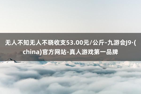 无人不知无人不晓收支53.00元/公斤-九游会J9·(china)官方网站-真人游戏第一品牌