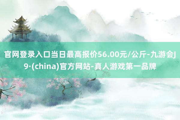 官网登录入口当日最高报价56.00元/公斤-九游会J9·(china)官方网站-真人游戏第一品牌