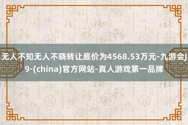 无人不知无人不晓转让底价为4568.53万元-九游会J9·(china)官方网站-真人游戏第一品牌