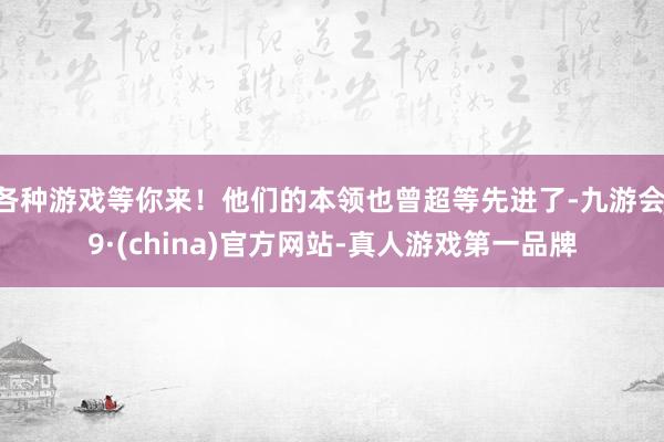 各种游戏等你来！他们的本领也曾超等先进了-九游会J9·(china)官方网站-真人游戏第一品牌