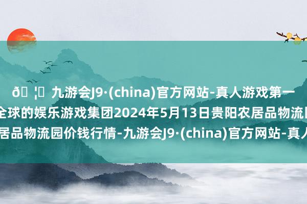 🦄九游会J9·(china)官方网站-真人游戏第一品牌【登录入口】风靡全球的娱乐游戏集团2024年5月13日贵阳农居品物流园价钱行情-九游会J9·(china)官方网站-真人游戏第一品牌