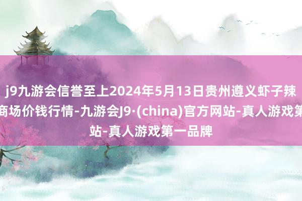 j9九游会信誉至上2024年5月13日贵州遵义虾子辣椒批发商场价钱行情-九游会J9·(china)官方网站-真人游戏第一品牌