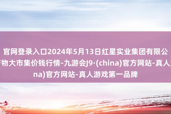 官网登录入口2024年5月13日红星实业集团有限公司红星农副产物大市集价钱行情-九游会J9·(china)官方网站-真人游戏第一品牌