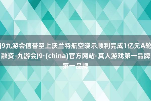 j9九游会信誉至上沃兰特航空晓示顺利完成1亿元A轮融资-九游会J9·(china)官方网站-真人游戏第一品牌