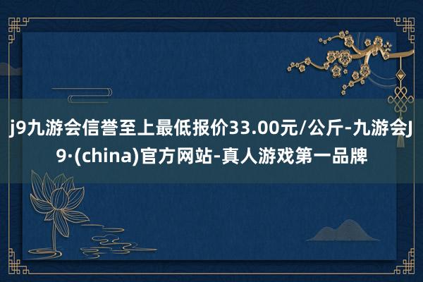 j9九游会信誉至上最低报价33.00元/公斤-九游会J9·(china)官方网站-真人游戏第一品牌