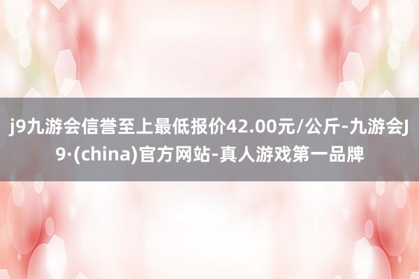 j9九游会信誉至上最低报价42.00元/公斤-九游会J9·(china)官方网站-真人游戏第一品牌