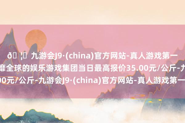 🦄九游会J9·(china)官方网站-真人游戏第一品牌【登录入口】风靡全球的娱乐游戏集团当日最高报价35.00元/公斤-九游会J9·(china)官方网站-真人游戏第一品牌