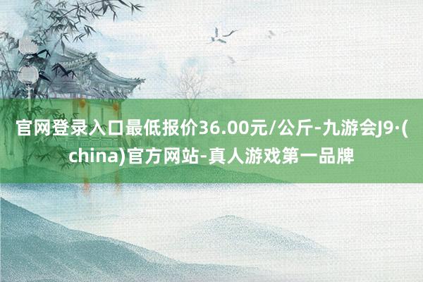 官网登录入口最低报价36.00元/公斤-九游会J9·(china)官方网站-真人游戏第一品牌