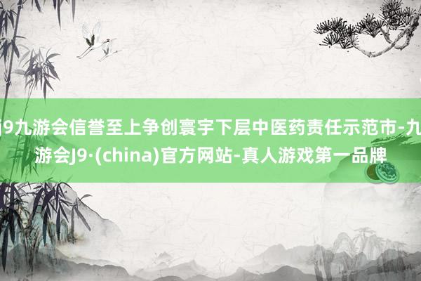 j9九游会信誉至上争创寰宇下层中医药责任示范市-九游会J9·(china)官方网站-真人游戏第一品牌