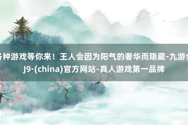 各种游戏等你来！王人会因为阳气的奢华而隐藏-九游会J9·(china)官方网站-真人游戏第一品牌