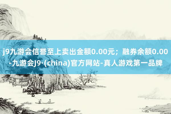 j9九游会信誉至上卖出金额0.00元；融券余额0.00-九游会J9·(china)官方网站-真人游戏第一品牌