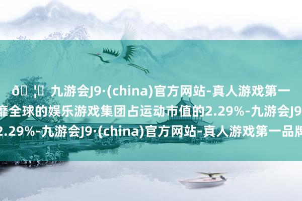 🦄九游会J9·(china)官方网站-真人游戏第一品牌【登录入口】风靡全球的娱乐游戏集团占运动市值的2.29%-九游会J9·(china)官方网站-真人游戏第一品牌