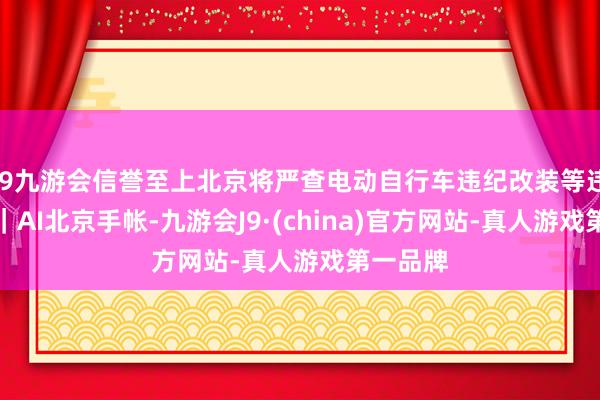 j9九游会信誉至上北京将严查电动自行车违纪改装等违纪孽为｜AI北京手帐-九游会J9·(china)官方网站-真人游戏第一品牌