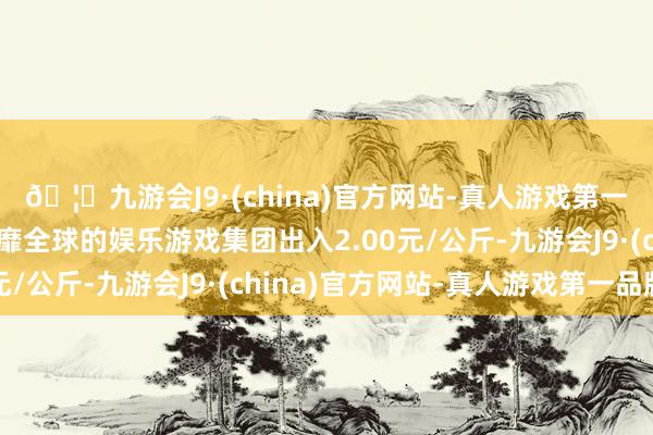 🦄九游会J9·(china)官方网站-真人游戏第一品牌【登录入口】风靡全球的娱乐游戏集团出入2.00元/公斤-九游会J9·(china)官方网站-真人游戏第一品牌