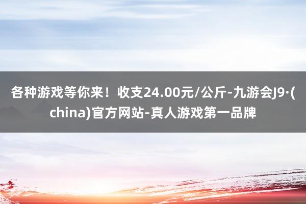 各种游戏等你来！收支24.00元/公斤-九游会J9·(china)官方网站-真人游戏第一品牌