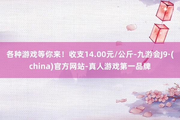 各种游戏等你来！收支14.00元/公斤-九游会J9·(china)官方网站-真人游戏第一品牌