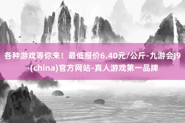 各种游戏等你来！最低报价6.40元/公斤-九游会J9·(china)官方网站-真人游戏第一品牌